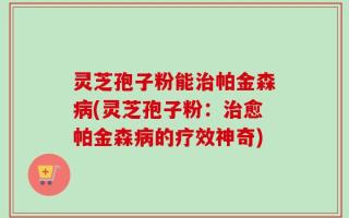 灵芝孢子粉能治帕金森病(灵芝孢子粉：治愈帕金森病的疗效神奇)