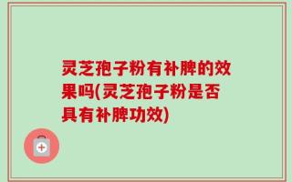 灵芝孢子粉有补脾的效果吗(灵芝孢子粉是否具有补脾功效)