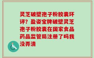 灵芝破壁孢子粉胶囊环评？盈姿宝牌破壁灵芝孢子粉胶囊在国家食品药品监管局注册了吗我没弄清