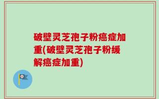破壁灵芝孢子粉癌症加重(破壁灵芝孢子粉缓解癌症加重)