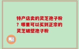 特产店卖的灵芝孢子粉？哪里可以买到正宗的灵芝破壁孢子粉