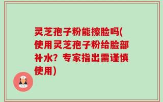 灵芝孢子粉能擦脸吗(使用灵芝孢子粉给脸部补水？专家指出需谨慎使用)