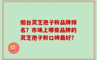 烟台灵芝孢子粉品牌排名？市场上哪些品牌的灵芝孢子粉口碑最好？