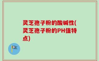 灵芝孢子粉的酸碱性(灵芝孢子粉的PH值特点)