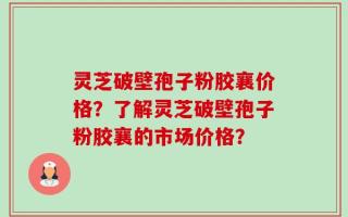 灵芝破壁孢子粉胶襄价格？了解灵芝破壁孢子粉胶襄的市场价格？