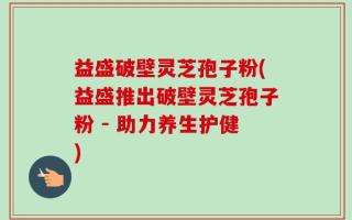 益盛破壁灵芝孢子粉(益盛推出破壁灵芝孢子粉 - 助力养生护健)