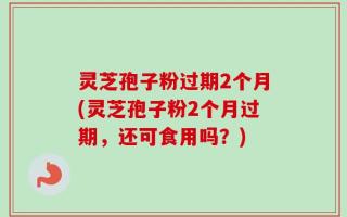 灵芝孢子粉过期2个月(灵芝孢子粉2个月过期，还可食用吗？)