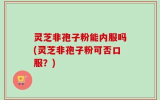 灵芝非孢子粉能内服吗(灵芝非孢子粉可否口服？)