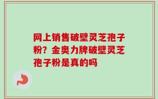 网上销售破壁灵芝孢子粉？金奥力牌破壁灵芝孢子粉是真的吗