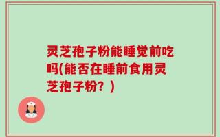 灵芝孢子粉能睡觉前吃吗(能否在睡前食用灵芝孢子粉？)