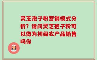 灵芝孢子粉营销模式分析？请问灵芝孢子粉可以做为初级农产品销售吗你