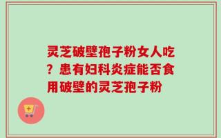 灵芝破壁孢子粉女人吃？患有妇科炎症能否食用破壁的灵芝孢子粉