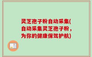 灵芝孢子粉自动采集(自动采集灵芝孢子粉，为你的健康保驾护航)