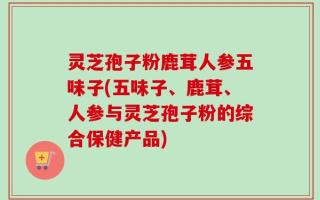 灵芝孢子粉鹿茸人参五味子(五味子、鹿茸、人参与灵芝孢子粉的综合保健产品)