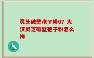 灵芝破壁孢子粉0？大汉灵芝破壁孢子粉怎么样