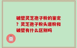 破壁灵芝孢子粉的鉴定？灵芝孢子粉头道粉和破壁有什么区别吗