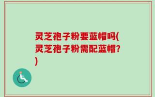灵芝孢子粉要蓝帽吗(灵芝孢子粉需配蓝帽？)
