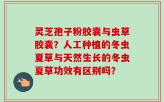 灵芝孢子粉胶囊与虫草胶囊？人工种植的冬虫夏草与天然生长的冬虫夏草功效有区别吗？
