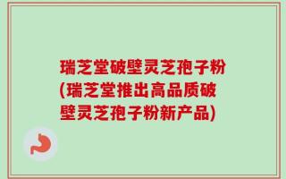 瑞芝堂破壁灵芝孢子粉(瑞芝堂推出高品质破壁灵芝孢子粉新产品)