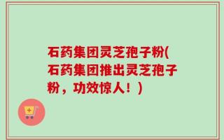 石药集团灵芝孢子粉(石药集团推出灵芝孢子粉，功效惊人！)