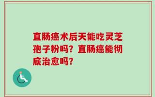 直肠癌术后天能吃灵芝孢子粉吗？直肠癌能彻底治愈吗？