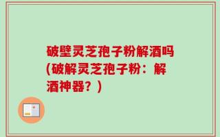 破壁灵芝孢子粉解酒吗(破解灵芝孢子粉：解酒神器？)