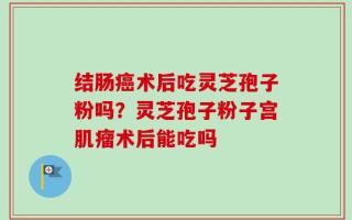 结肠癌术后吃灵芝孢子粉吗？灵芝孢子粉子宫肌瘤术后能吃吗