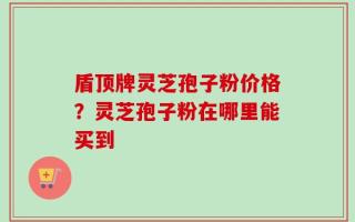盾顶牌灵芝孢子粉价格？灵芝孢子粉在哪里能买到