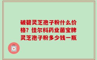破碧灵芝孢子粉什么价格？佳尔科药业菌宝牌灵芝孢子粉多少钱一瓶
