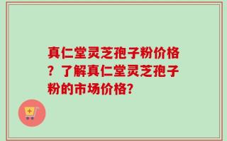 真仁堂灵芝孢子粉价格？了解真仁堂灵芝孢子粉的市场价格？