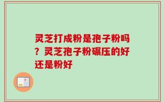 灵芝打成粉是孢子粉吗？灵芝孢子粉碾压的好还是粉好
