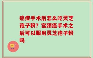癌症手术后怎么吃灵芝孢子粉？宫颈癌手术之后可以服用灵芝孢子粉吗