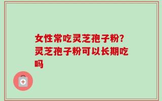 女性常吃灵芝孢子粉？灵芝孢子粉可以长期吃吗