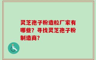 灵芝孢子粉造粒厂家有哪些？寻找灵芝孢子粉制造商？