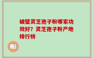 破璧灵芝孢子粉哪家功效好？灵芝孢子粉产地排行榜