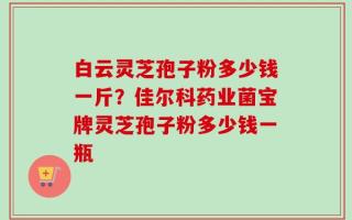 白云灵芝孢子粉多少钱一斤？佳尔科药业菌宝牌灵芝孢子粉多少钱一瓶