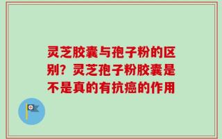 灵芝胶囊与孢子粉的区别？灵芝孢子粉胶囊是不是真的有抗癌的作用