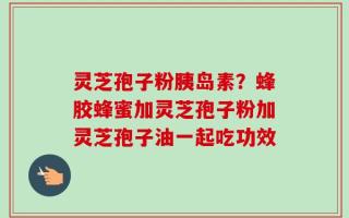 灵芝孢子粉胰岛素？蜂胶蜂蜜加灵芝孢子粉加灵芝孢子油一起吃功效