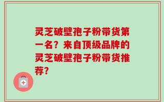 灵芝破壁孢子粉带货第一名？来自顶级品牌的灵芝破壁孢子粉带货推荐？