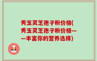 秀玉灵芝孢子粉价格(秀玉灵芝孢子粉价格——丰富你的营养选择)