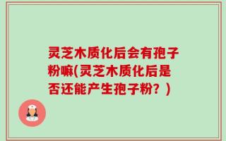 灵芝木质化后会有孢子粉嘛(灵芝木质化后是否还能产生孢子粉？)