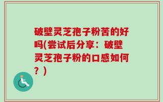 破壁灵芝孢子粉苦的好吗(尝试后分享：破壁灵芝孢子粉的口感如何？)
