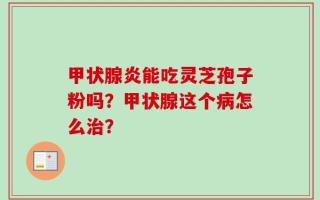 甲状腺炎能吃灵芝孢子粉吗？甲状腺这个病怎么治？