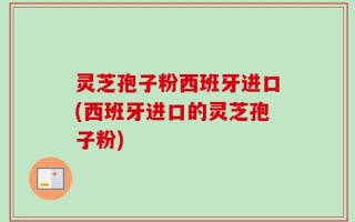 灵芝孢子粉西班牙进口(西班牙进口的灵芝孢子粉)