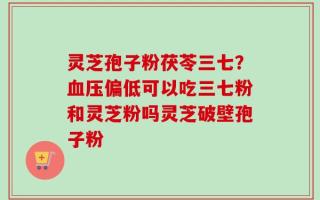 灵芝孢子粉茯苓三七？血压偏低可以吃三七粉和灵芝粉吗灵芝破壁孢子粉
