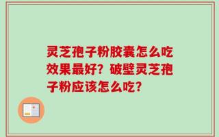 灵芝孢子粉胶囊怎么吃效果最好？破壁灵芝孢子粉应该怎么吃？
