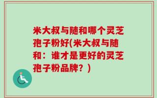 米大叔与随和哪个灵芝孢子粉好(米大叔与随和：谁才是更好的灵芝孢子粉品牌？)