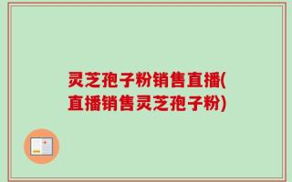 灵芝孢子粉销售直播(直播销售灵芝孢子粉)