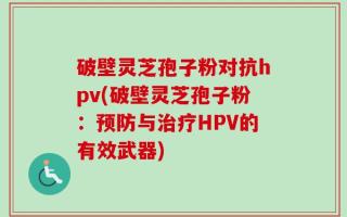 破壁灵芝孢子粉对抗hpv(破壁灵芝孢子粉：预防与治疗HPV的有效武器)