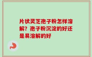 片状灵芝孢子粉怎样溶解？孢子粉沉淀的好还是易溶解的好